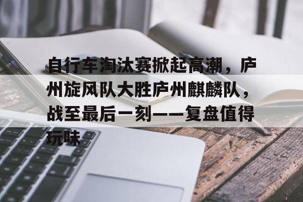 爱游戏-关于自行车淘汰赛掀起高潮，庐州旋风队大胜庐州麒麟队，战至最后一刻——复盘值得玩味的信息